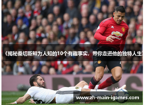 《揭秘桑切斯鲜为人知的10个有趣事实,带你走进他的独特人生》 《揭秘桑切斯鲜为人知的10个有趣事实,带你走进他的独特人生》