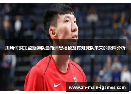 周琦何时加盟新疆队最新消息揭秘及其对球队未来的影响分析 周琦何时加盟新疆队最新消息揭秘及其对球队未来的影响分析