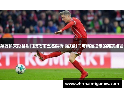 莱万多夫斯基射门技巧前五名解析 强力射门与精准控制的完美结合