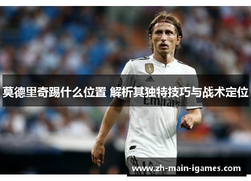 莫德里奇踢什么位置 解析其独特技巧与战术定位 莫德里奇踢什么位置 解析其独特技巧与战术定位