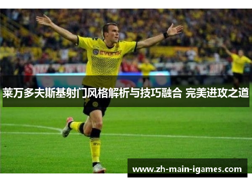 莱万多夫斯基射门风格解析与技巧融合 完美进攻之道