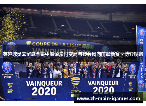 英超球员去留悬念集中解读豪门变局与转会风向前瞻新赛季博弈观察 英超球员去留悬念集中解读豪门变局与转会风向前瞻新赛季博弈观察