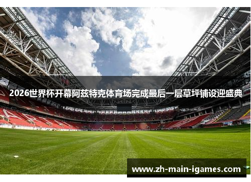 2026世界杯开幕阿兹特克体育场完成最后一层草坪铺设迎盛典 2026世界杯开幕阿兹特克体育场完成最后一层草坪铺设迎盛典