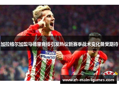 加拉格尔加盟马德里竞技引发热议新赛季战术变化备受期待 加拉格尔加盟马德里竞技引发热议新赛季战术变化备受期待