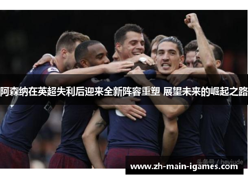 阿森纳在英超失利后迎来全新阵容重塑 展望未来的崛起之路