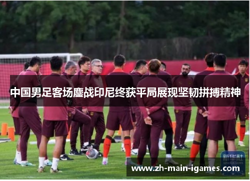 中国男足客场鏖战印尼终获平局展现坚韧拼搏精神 中国男足客场鏖战印尼终获平局展现坚韧拼搏精神